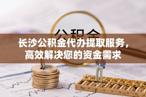 吐鲁番长沙公积金代办提取服务，高效解决您的资金需求