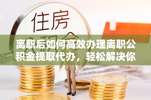 吐鲁番离职后如何高效办理离职公积金提取代办，轻松解决你的后顾之忧