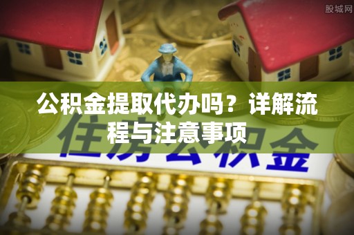 吐鲁番公积金提取代办吗？详解流程与注意事项
