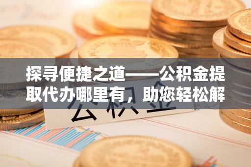 吐鲁番探寻便捷之道——公积金提取代办哪里有，助您轻松解决资金难题