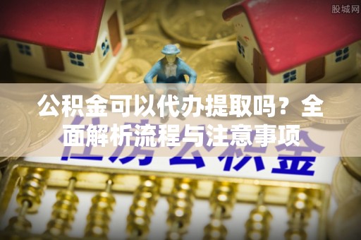 吐鲁番公积金可以代办提取吗？全面解析流程与注意事项