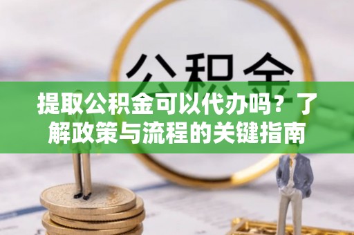 吐鲁番提取公积金可以代办吗？了解政策与流程的关键指南