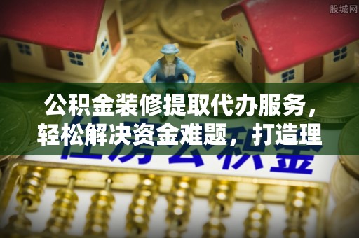 吐鲁番公积金装修提取代办服务，轻松解决资金难题，打造理想家居