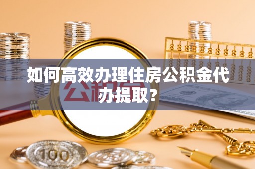 吐鲁番如何高效办理住房公积金代办提取？