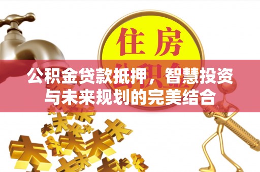 吐鲁番公积金贷款抵押，智慧投资与未来规划的完美结合