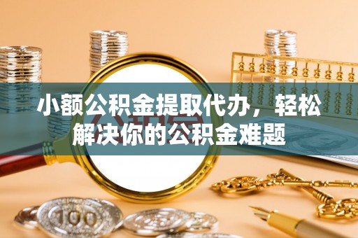 吐鲁番小额公积金提取代办，轻松解决你的公积金难题