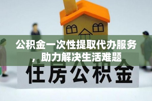 吐鲁番公积金一次性提取代办服务，助力解决生活难题