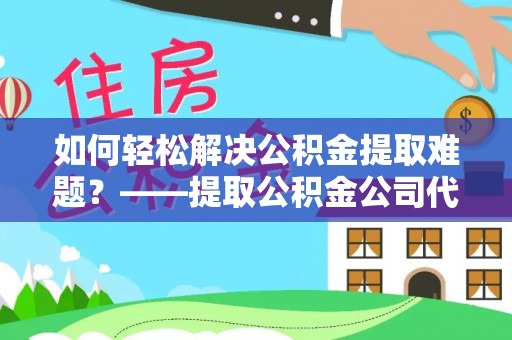 吐鲁番如何轻松解决公积金提取难题？——提取公积金公司代办服务解析