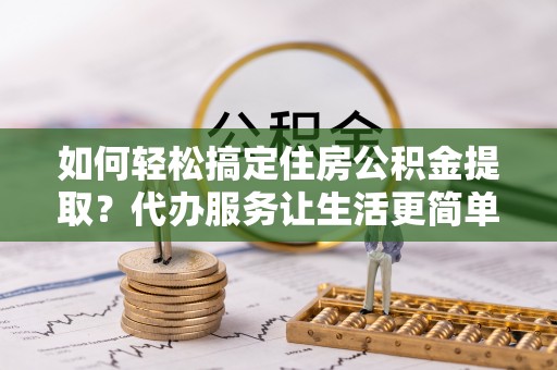 吐鲁番如何轻松搞定住房公积金提取？代办服务让生活更简单