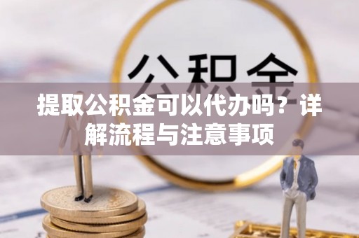 吐鲁番提取公积金可以代办吗？详解流程与注意事项