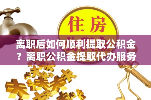 吐鲁番离职后如何顺利提取公积金？离职公积金提取代办服务全解析