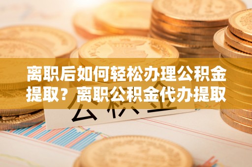 吐鲁番离职后如何轻松办理公积金提取？离职公积金代办提取服务详解