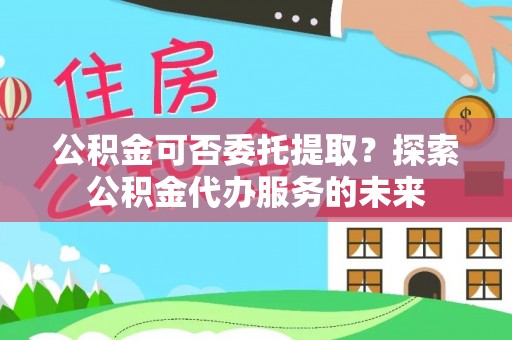 吐鲁番公积金可否委托提取？探索公积金代办服务的未来