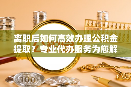 吐鲁番离职后如何高效办理公积金提取？专业代办服务为您解忧