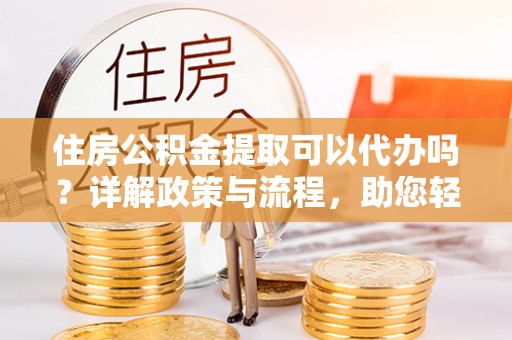 吐鲁番住房公积金提取可以代办吗？详解政策与流程，助您轻松解决疑问