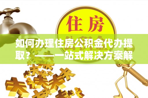 吐鲁番如何办理住房公积金代办提取？——一站式解决方案解析