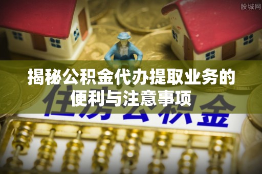 吐鲁番揭秘公积金代办提取业务的便利与注意事项