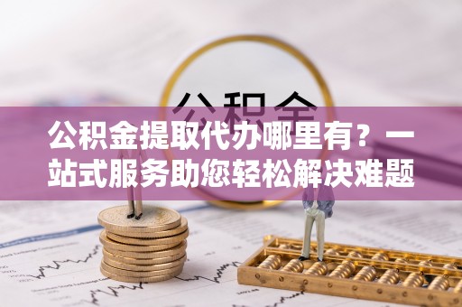 吐鲁番公积金提取代办哪里有？一站式服务助您轻松解决难题