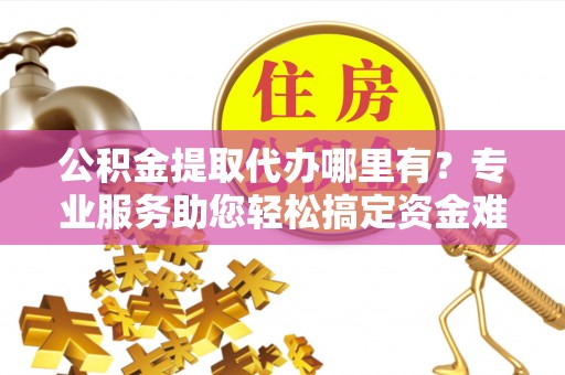 吐鲁番公积金提取代办哪里有？专业服务助您轻松搞定资金难题