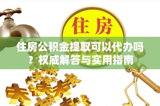 吐鲁番住房公积金提取可以代办吗？权威解答与实用指南